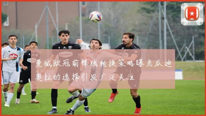 曼城欧冠前锋线轮换策略曝光瓜迪奥拉的选择引发广泛关注