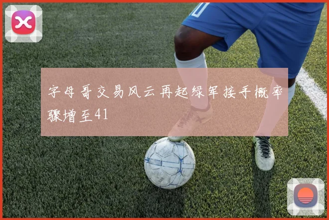字母哥交易风云再起绿军接手概率骤增至41