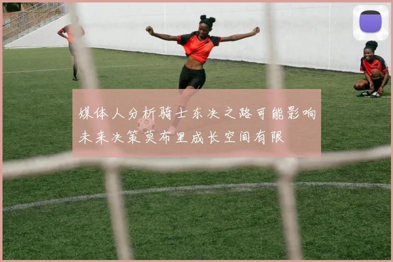 媒体人分析骑士东决之路可能影响未来决策莫布里成长空间有限