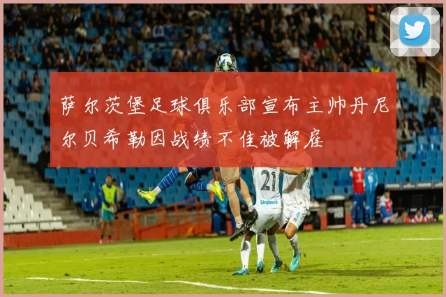 萨尔茨堡足球俱乐部宣布主帅丹尼尔贝希勒因战绩不佳被解雇