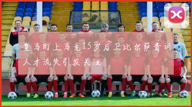 皇马盯上马竞15岁后卫比尔萨青训人才流失引发关注