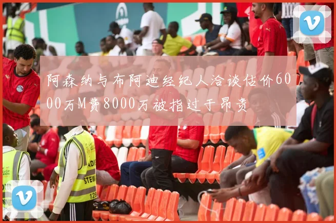 阿森纳与布阿迪经纪人洽谈估价6000万M费8000万被指过于昂贵