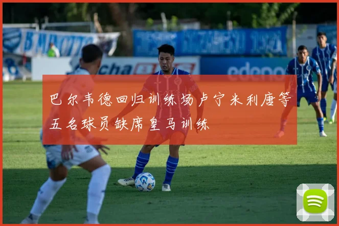 巴尔韦德回归训练场卢宁米利唐等五名球员缺席皇马训练