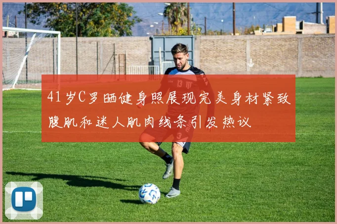 41岁C罗晒健身照展现完美身材紧致腹肌和迷人肌肉线条引发热议