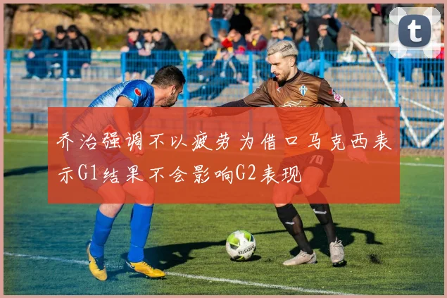 乔治强调不以疲劳为借口马克西表示G1结果不会影响G2表现
