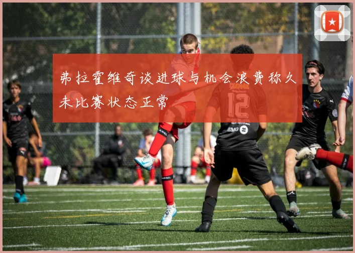 弗拉霍维奇谈进球与机会浪费称久未比赛状态正常