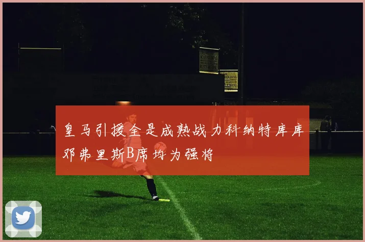 皇马引援全是成熟战力科纳特库库邓弗里斯B席均为强将