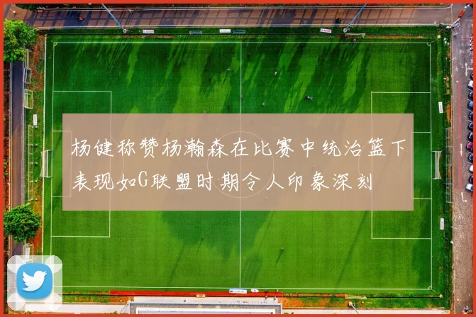 杨健称赞杨瀚森在比赛中统治篮下表现如G联盟时期令人印象深刻