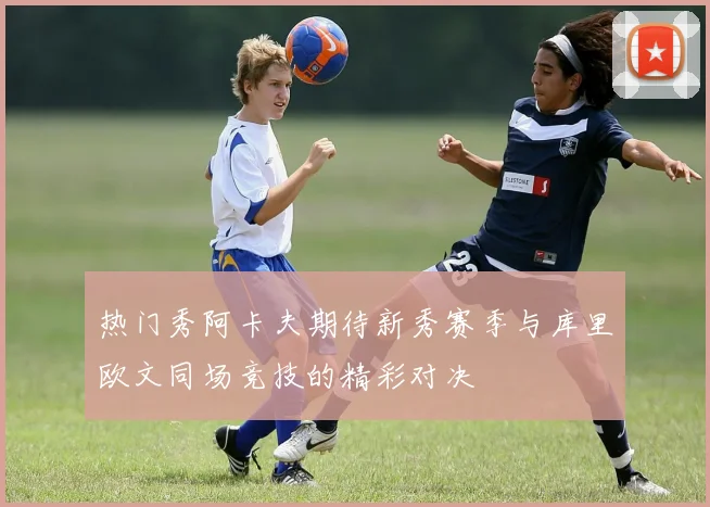 热门秀阿卡夫期待新秀赛季与库里欧文同场竞技的精彩对决