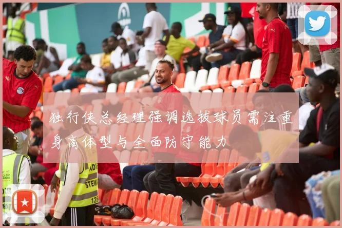 独行侠总经理强调选拔球员需注重身高体型与全面防守能力