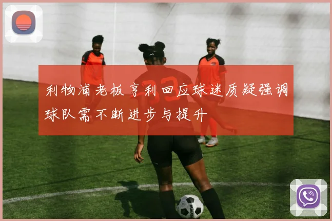 利物浦老板亨利回应球迷质疑强调球队需不断进步与提升