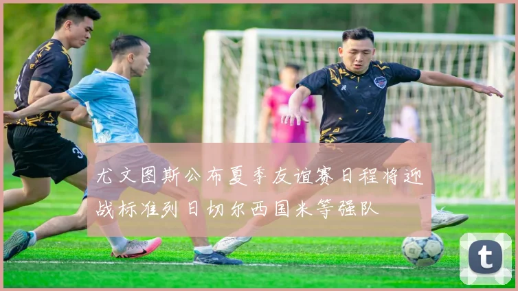尤文图斯公布夏季友谊赛日程将迎战标准列日切尔西国米等强队