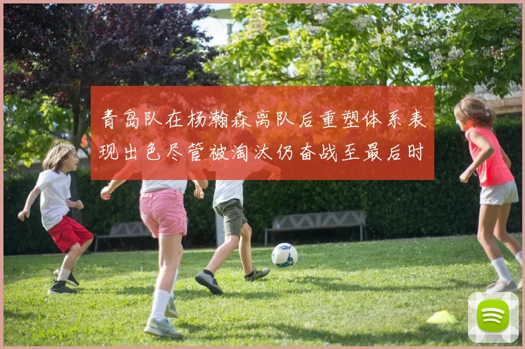 青岛队在杨瀚森离队后重塑体系表现出色尽管被淘汰仍奋战至最后时刻